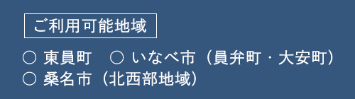 ご利用可能地域 ○ 東員町　○ いなべ市（員弁町・大安町） ○ 桑名市（北西部地域）